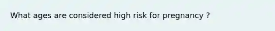 What ages are considered high risk for pregnancy ?