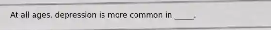 At all ages, depression is more common in _____.