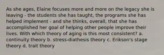 As she ages, Elaine focuses more and more on the legacy she is leaving - the students she has taught, the programs she has helped implement - and she thinks, overall, that she has accomplished her goal of helping other people improve their lives. With which theory of aging is this most consistent? a. continuity theory b. stress-diathesis theory c. Erikson's stage theory d. trait theory