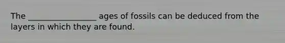 The _________________ ages of fossils can be deduced from the layers in which they are found.