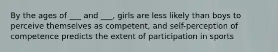 By the ages of ___ and ___, girls are less likely than boys to perceive themselves as competent, and self-perception of competence predicts the extent of participation in sports