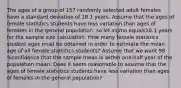 The ages of a group of 157 randomly selected adult females have a standard deviation of 18.1 years. Assume that the ages of female statistics students have less variation than ages of females in the general​ population, so let sigma equals18.1 years for the sample size calculation. How many female statistics student ages must be obtained in order to estimate the mean age of all female statistics​ students? Assume that we want 98 %confidence that the sample mean is within​ one-half year of the population mean. Does it seem reasonable to assume that the ages of female statistics students have less variation than ages of females in the general​ population?