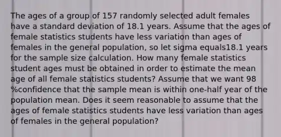 The ages of a group of 157 randomly selected adult females have a standard deviation of 18.1 years. Assume that the ages of female statistics students have less variation than ages of females in the general​ population, so let sigma equals18.1 years for the sample size calculation. How many female statistics student ages must be obtained in order to estimate the mean age of all female statistics​ students? Assume that we want 98 %confidence that the sample mean is within​ one-half year of the population mean. Does it seem reasonable to assume that the ages of female statistics students have less variation than ages of females in the general​ population?