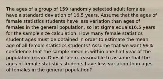 The ages of a group of 159 randomly selected adult females have a standard deviation of 16.5 years. Assume that the ages of female statistics students have less variation than ages of females in the general​ population, so let sigma equals16.5 years for the sample size calculation. How many female statistics student ages must be obtained in order to estimate the mean age of all female statistics​ students? Assume that we want 99% confidence that the sample mean is within​ one-half year of the population mean. Does it seem reasonable to assume that the ages of female statistics students have less variation than ages of females in the general​ population?