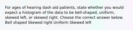 For ages of hearing dash aid patients​, state whether you would expect a histogram of the data to be​ bell-shaped, uniform, skewed​ left, or skewed right. Choose the correct answer below. Bell shaped Skewed right Uniform Skewed left