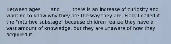 Between ages ___ and ____ there is an increase of curiosity and wanting to know why they are the way they are. Piaget called it the "intuitive substage" because children realize they have a vast amount of knowledge, but they are unaware of how they acquired it.