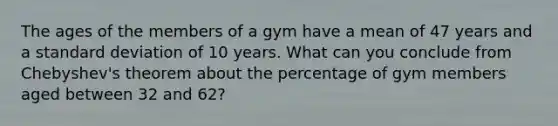 The ages of the members of a gym have a mean of 47 years and a standard deviation of 10 years. What can you conclude from Chebyshev's theorem about the percentage of gym members aged between 32 and 62?