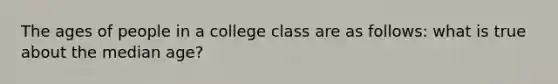 The ages of people in a college class are as follows: what is true about the median age?