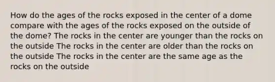 How do the ages of the rocks exposed in the center of a dome compare with the ages of the rocks exposed on the outside of the dome? The rocks in the center are younger than the rocks on the outside The rocks in the center are older than the rocks on the outside The rocks in the center are the same age as the rocks on the outside