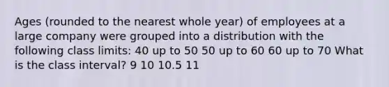 Ages (rounded to the nearest whole year) of employees at a large company were grouped into a distribution with the following class limits: 40 up to 50 50 up to 60 60 up to 70 What is the class interval? 9 10 10.5 11