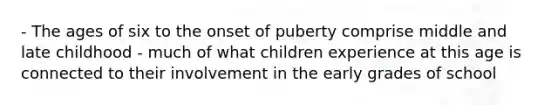 - The ages of six to the onset of puberty comprise middle and late childhood - much of what children experience at this age is connected to their involvement in the early grades of school