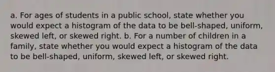 a. For ages of students in a public school​, state whether you would expect a histogram of the data to be​ bell-shaped, uniform, skewed​ left, or skewed right. b. For a number of children in a family​, state whether you would expect a histogram of the data to be​ bell-shaped, uniform, skewed​ left, or skewed right.