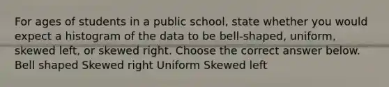 For ages of students in a public school​, state whether you would expect a histogram of the data to be​ bell-shaped, uniform, skewed​ left, or skewed right. Choose the correct answer below. Bell shaped Skewed right Uniform Skewed left