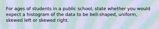 For ages of students in a public school, state whether you would expect a histogram of the data to be bell-shaped, uniform, skewed left or skewed right.