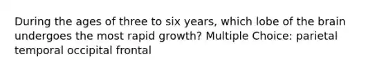 During the ages of three to six years, which lobe of the brain undergoes the most rapid growth? Multiple Choice: parietal temporal occipital frontal