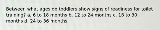 Between what ages do toddlers show signs of readiness for toilet training? a. 6 to 18 months b. 12 to 24 months c. 18 to 30 months d. 24 to 36 months