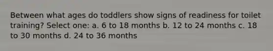 Between what ages do toddlers show signs of readiness for toilet training? Select one: a. 6 to 18 months b. 12 to 24 months c. 18 to 30 months d. 24 to 36 months