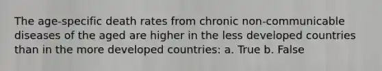 The age-specific death rates from chronic non-communicable diseases of the aged are higher in the less developed countries than in the more developed countries: a. True b. False