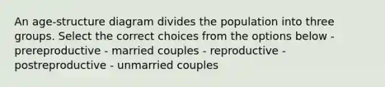 An age-structure diagram divides the population into three groups. Select the correct choices from the options below - prereproductive - married couples - reproductive - postreproductive - unmarried couples