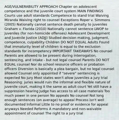 AGE/VULNERABILITY APPROACH Chapter on adolescent competence and the juvenile court system MAIN FINDINGS Courts use adult standards Competence to stand trial Waiving Miranda Waiving right to counsel Exceptions Roper v. Simmons (2005) Nationally cannot sentence death penalty to juveniles Graham v. Florida (2010) Nationally cannot sentence LWOP to juveniles (for non-homicide offenses) Adolescent Development and Juvenile Justice (ADJJ) Studied decision making, judgment, competence, culpability Children DO NOT EQUAL Adults Found that immaturity level of children is equal to the exclusion standards for incompetency IMPORTANT TAKEAWAYS No counsel Parents are allowed to be present during interrogation, sentencing, and intake - but not legal counsel Parents DO NOT EQUAL counsel Nor do school resource officers or probation officers Diversion is basically a plea bargain, but no legal counsel allowed Counsel only appointed if "severe" sentencing is expected No jury Most states won't allow juveniles a jury trial Reasoning: juries would ruin the informal and flexible nature of juvenile court, making it the same as adult court Yet still have a suppression hearing Judge has access to all case materials Too much power in one person No appeals No counsel Not long enough sentences (on average) to appeal Process isn't well documented Informal Little to no proof or evidence for appeal anyways Needed Reforms A mandatory and non-waivable appointment of counsel The right to a jury trial