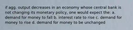 if agg. output decreases in an economy whose central bank is not changing its monetary policy, one would expect the: a. demand for money to fall b. interest rate to rise c. demand for money to rise d. demand for money to be unchanged