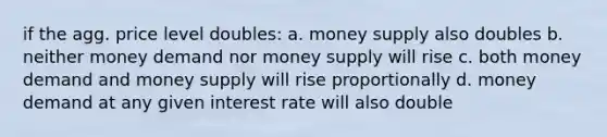 if the agg. price level doubles: a. money supply also doubles b. neither money demand nor money supply will rise c. both money demand and money supply will rise proportionally d. money demand at any given interest rate will also double