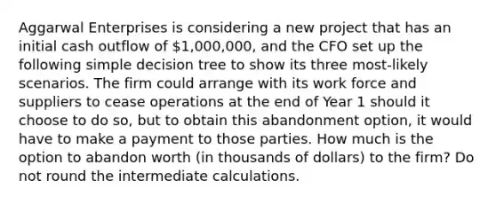 Aggarwal Enterprises is considering a new project that has an initial cash outflow of 1,000,000, and the CFO set up the following simple decision tree to show its three most-likely scenarios. The firm could arrange with its work force and suppliers to cease operations at the end of Year 1 should it choose to do so, but to obtain this abandonment option, it would have to make a payment to those parties. How much is the option to abandon worth (in thousands of dollars) to the firm? Do not round the intermediate calculations.