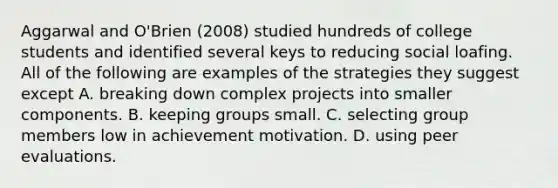 Aggarwal and O'Brien (2008) studied hundreds of college students and identified several keys to reducing social loafing. All of the following are examples of the strategies they suggest except A. breaking down complex projects into smaller components. B. keeping groups small. C. selecting group members low in achievement motivation. D. using peer evaluations.