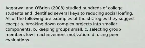 Aggarwal and O'Brien (2008) studied hundreds of college students and identified several keys to reducing <a href='https://www.questionai.com/knowledge/kqrkDDhfTa-social-loafing' class='anchor-knowledge'>social loafing</a>. All of the following are examples of the strategies they suggest except a. breaking down complex projects into smaller components. b. keeping groups small. c. selecting group members low in achievement motivation. d. using peer evaluations.