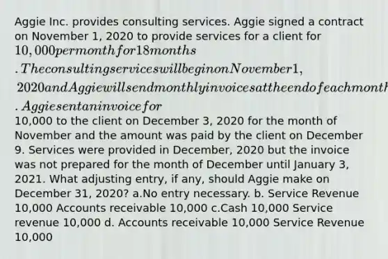 Aggie Inc. provides consulting services. Aggie signed a contract on November 1, 2020 to provide services for a client for 10,000 per month for 18 months. The consulting services will begin on November 1, 2020 and Aggie will send monthly invoices at the end of each month. Aggie sent an invoice for10,000 to the client on December 3, 2020 for the month of November and the amount was paid by the client on December 9. Services were provided in December, 2020 but the invoice was not prepared for the month of December until January 3, 2021. What adjusting entry, if any, should Aggie make on December 31, 2020? a.No entry necessary. b. Service Revenue 10,000 Accounts receivable 10,000 c.Cash 10,000 Service revenue 10,000 d. Accounts receivable 10,000 Service Revenue 10,000