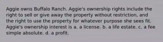 Aggie owns Buffalo Ranch. Aggie's ownership rights include the right to sell or give away the property without restriction, and the right to use the property for whatever purpose she sees fit. Aggie's ownership interest is a. a license. b. a life estate. c. a fee simple absolute. d. a profit.