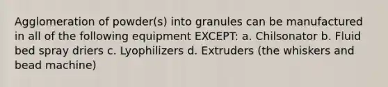 Agglomeration of powder(s) into granules can be manufactured in all of the following equipment EXCEPT: a. Chilsonator b. Fluid bed spray driers c. Lyophilizers d. Extruders (the whiskers and bead machine)