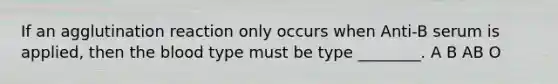 If an agglutination reaction only occurs when Anti-B serum is applied, then the blood type must be type ________. A B AB O