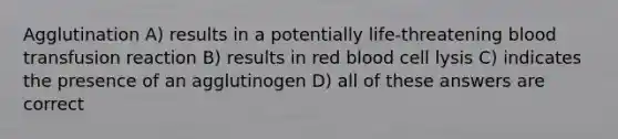 Agglutination A) results in a potentially life-threatening blood transfusion reaction B) results in red blood cell lysis C) indicates the presence of an agglutinogen D) all of these answers are correct