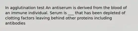 In agglutination test An antiserum is derived from the blood of an immune individual. Serum is ___ that has been depleted of clotting factors leaving behind other proteins including antibodies