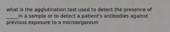 what is the agglutination test used to detect the presence of _____in a sample or to detect a patient's antibodies against previous exposure to a microorganism