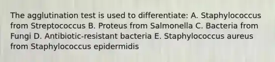 The agglutination test is used to differentiate: A. Staphylococcus from Streptococcus B. Proteus from Salmonella C. Bacteria from Fungi D. Antibiotic-resistant bacteria E. Staphylococcus aureus from Staphylococcus epidermidis