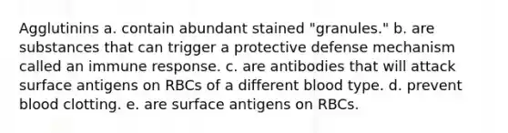 Agglutinins a. contain abundant stained "granules." b. are substances that can trigger a protective defense mechanism called an immune response. c. are antibodies that will attack surface antigens on RBCs of a different blood type. d. prevent blood clotting. e. are surface antigens on RBCs.