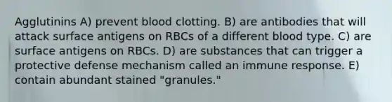 Agglutinins A) prevent blood clotting. B) are antibodies that will attack surface antigens on RBCs of a different blood type. C) are surface antigens on RBCs. D) are substances that can trigger a protective defense mechanism called an immune response. E) contain abundant stained "granules."