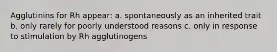 Agglutinins for Rh appear: a. spontaneously as an inherited trait b. only rarely for poorly understood reasons c. only in response to stimulation by Rh agglutinogens