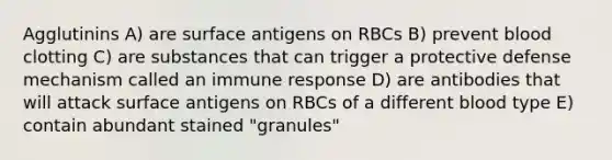 Agglutinins A) are surface antigens on RBCs B) prevent blood clotting C) are substances that can trigger a protective defense mechanism called an immune response D) are antibodies that will attack surface antigens on RBCs of a different blood type E) contain abundant stained "granules"