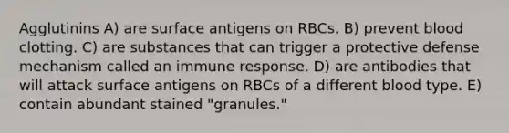 Agglutinins A) are surface antigens on RBCs. B) prevent blood clotting. C) are substances that can trigger a protective defense mechanism called an immune response. D) are antibodies that will attack surface antigens on RBCs of a different blood type. E) contain abundant stained "granules."