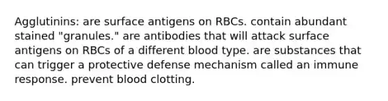 Agglutinins: are surface antigens on RBCs. contain abundant stained "granules." are antibodies that will attack surface antigens on RBCs of a different blood type. are substances that can trigger a protective defense mechanism called an immune response. prevent blood clotting.