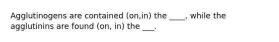 Agglutinogens are contained (on,in) the ____, while the agglutinins are found (on, in) the ___.