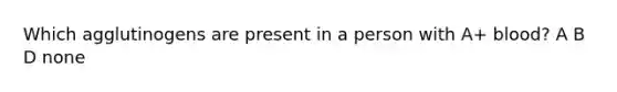 Which agglutinogens are present in a person with A+ blood? A B D none