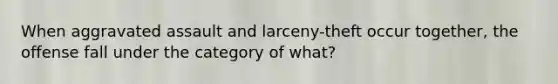 When aggravated assault and larceny-theft occur together, the offense fall under the category of what?