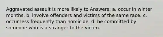 Aggravated assault is more likely to Answers: a. occur in winter months. b. involve offenders and victims of the same race. c. occur less frequently than homicide. d. be committed by someone who is a stranger to the victim.