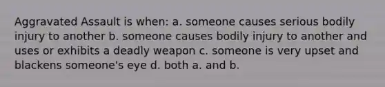 Aggravated Assault is when: a. someone causes serious bodily injury to another b. someone causes bodily injury to another and uses or exhibits a deadly weapon c. someone is very upset and blackens someone's eye d. both a. and b.