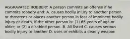 AGGRAVATED ROBBERY. A person commits an offense if he commits robbery and: A. causes bodily injury to another person or threatens or places another person in fear of imminent bodily injury or death, if the other person is: (1) 65 years of age or older; or (2) a disabled person. B. All listed C. causes serious bodily injury to another D. uses or exhibits a deadly weapon