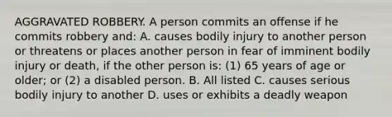 AGGRAVATED ROBBERY. A person commits an offense if he commits robbery and: A. causes bodily injury to another person or threatens or places another person in fear of imminent bodily injury or death, if the other person is: (1) 65 years of age or older; or (2) a disabled person. B. All listed C. causes serious bodily injury to another D. uses or exhibits a deadly weapon